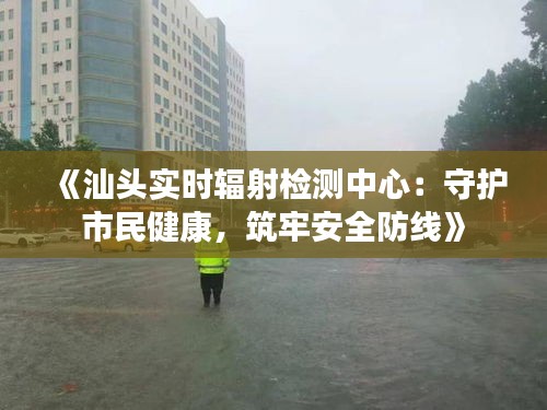 《汕头实时辐射检测中心：守护市民健康，筑牢安全防线》