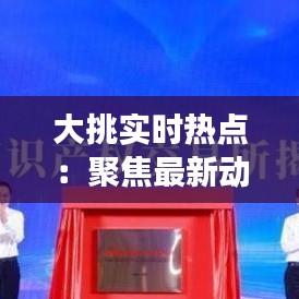 大挑实时热点：聚焦最新动态，洞察时代脉搏