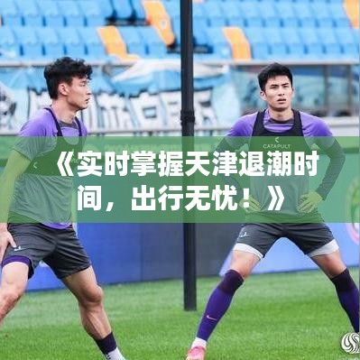 《实时掌握天津退潮时间，出行无忧！》