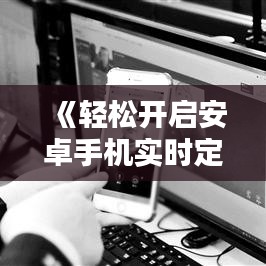 《轻松开启安卓手机实时定位：操作指南全解析》
