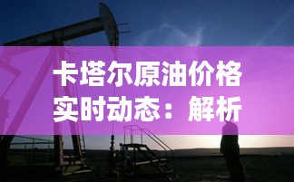 卡塔尔原油价格实时动态：解析市场波动与趋势