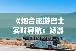 《烟台旅游巴士实时导航：畅游仙境海岸的便捷之道》