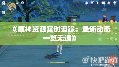 《原神资源实时追踪：最新动态一览无遗》