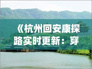 《杭州回安康探路实时更新：穿越时空的旅程，感受两地风情》