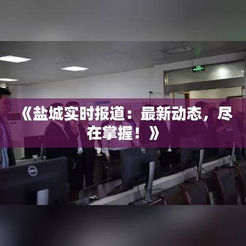 《盐城实时报道：最新动态，尽在掌握！》