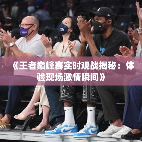 《王者巅峰赛实时观战揭秘：体验现场激情瞬间》