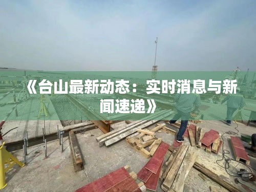 《台山最新动态：实时消息与新闻速递》