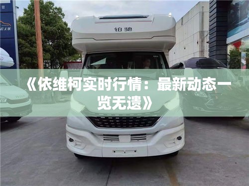 《依维柯实时行情：最新动态一览无遗》