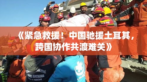 《紧急救援！中国驰援土耳其，跨国协作共渡难关》
