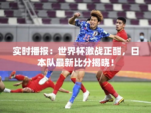 实时播报：世界杯激战正酣，日本队最新比分揭晓！