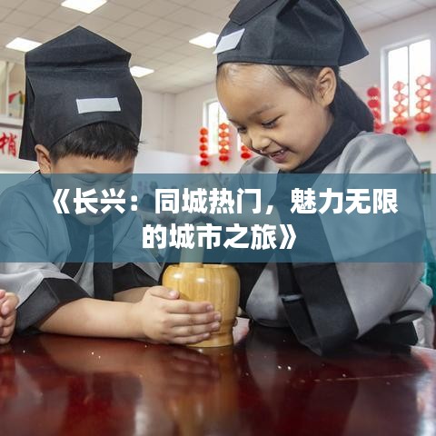 《长兴：同城热门，魅力无限的城市之旅》
