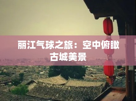 丽江气球之旅：空中俯瞰古城美景