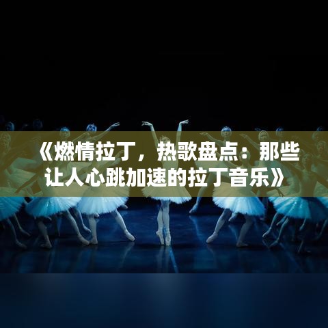《燃情拉丁，热歌盘点：那些让人心跳加速的拉丁音乐》