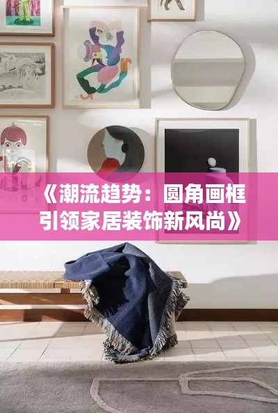 《潮流趋势：圆角画框引领家居装饰新风尚》