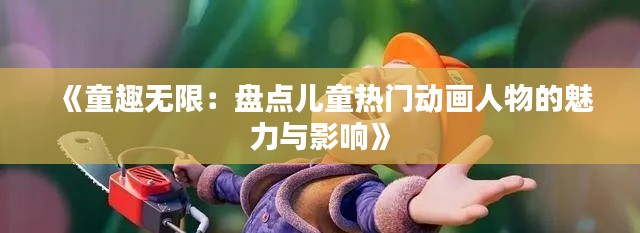 《童趣无限：盘点儿童热门动画人物的魅力与影响》