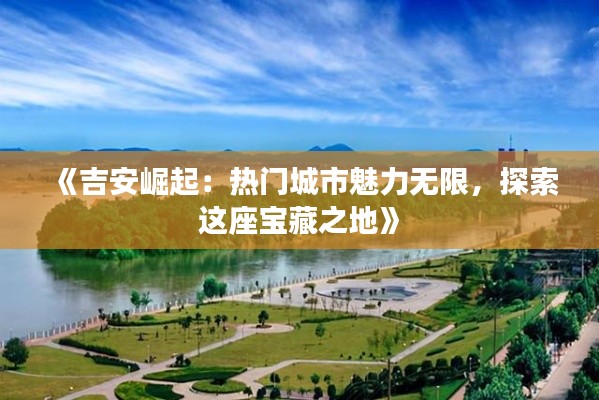 《吉安崛起：热门城市魅力无限，探索这座宝藏之地》