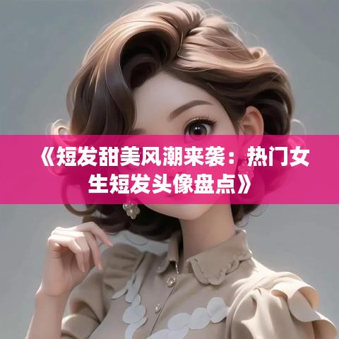 《短发甜美风潮来袭：热门女生短发头像盘点》