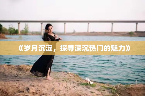 《岁月沉淀，探寻深沉热门的魅力》