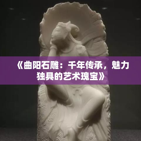 《曲阳石雕：千年传承，魅力独具的艺术瑰宝》