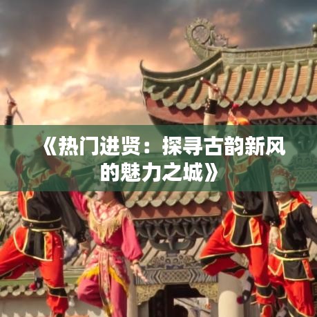 《热门进贤：探寻古韵新风的魅力之城》