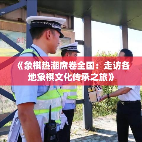 《象棋热潮席卷全国：走访各地象棋文化传承之旅》