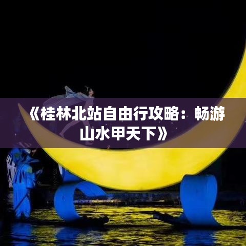 《桂林北站自由行攻略：畅游山水甲天下》