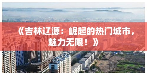 《吉林辽源：崛起的热门城市，魅力无限！》
