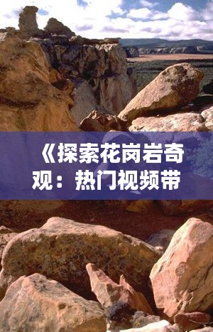 《探索花岗岩奇观：热门视频带你领略大自然的瑰宝》