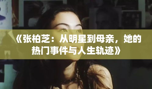 《张柏芝：从明星到母亲，她的热门事件与人生轨迹》