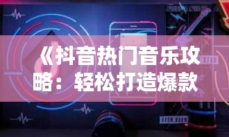 《抖音热门音乐攻略：轻松打造爆款音乐视频》