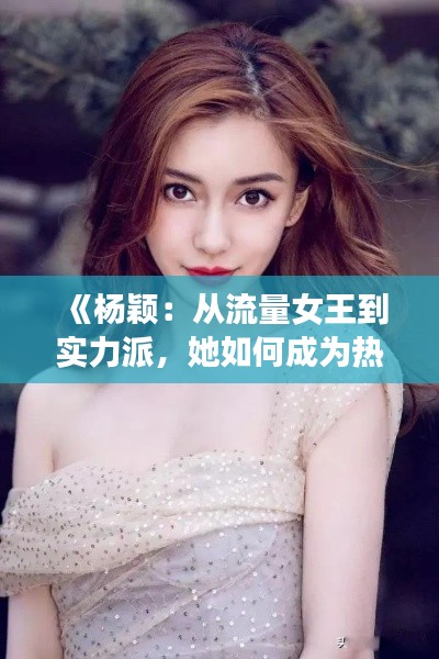 《杨颖：从流量女王到实力派，她如何成为热门焦点？》