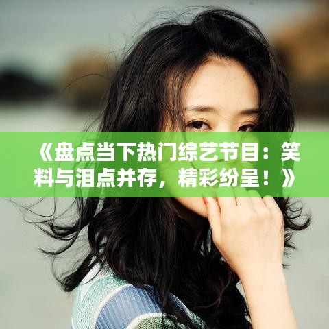 《盘点当下热门综艺节目：笑料与泪点并存，精彩纷呈！》