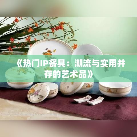 《热门IP餐具：潮流与实用并存的艺术品》