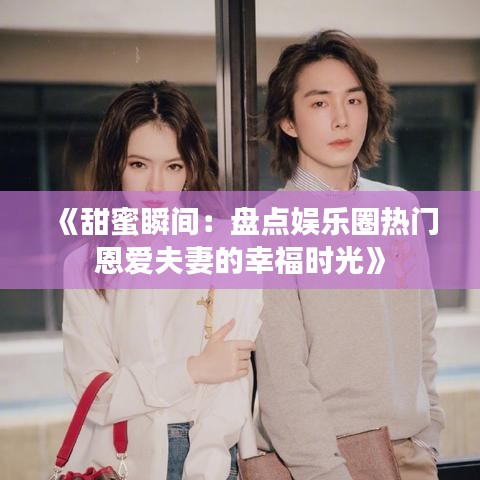 《甜蜜瞬间：盘点娱乐圈热门恩爱夫妻的幸福时光》