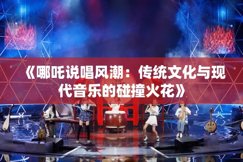 《哪吒说唱风潮：传统文化与现代音乐的碰撞火花》