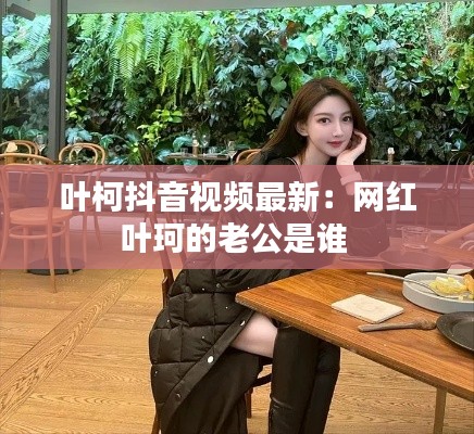 叶柯抖音视频最新：网红叶珂的老公是谁 