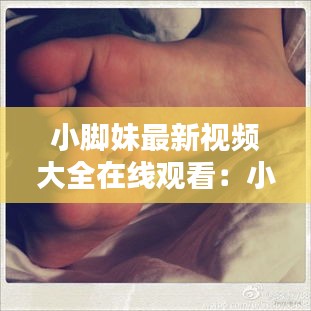 小脚妹最新视频大全在线观看：小脚丫百科 
