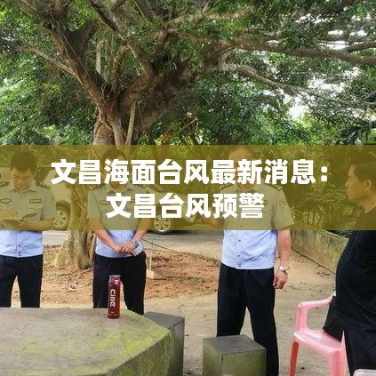 文昌海面台风最新消息：文昌台风预警 