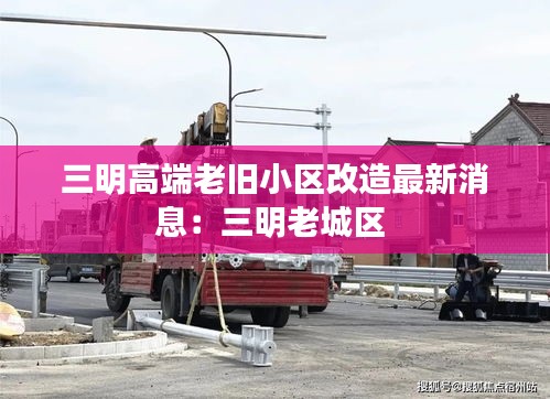三明高端老旧小区改造最新消息：三明老城区 