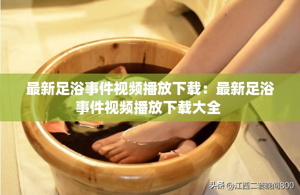 最新足浴事件视频播放下载：最新足浴事件视频播放下载大全 