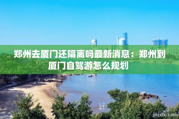 郑州去厦门还隔离吗最新消息：郑州到厦门自驾游怎么规划 