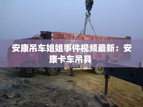 安康吊车姐姐事件视频最新：安康卡车吊具 