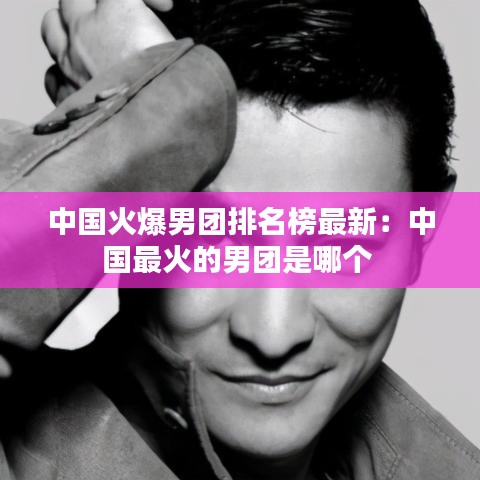 中国火爆男团排名榜最新：中国最火的男团是哪个 