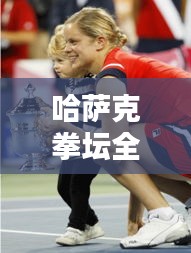 哈萨克拳坛全球排名及影响力不容小觑
