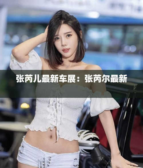 张芮儿最新车展：张芮尔最新 