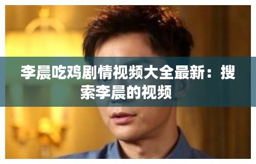 李晨吃鸡剧情视频大全最新：搜索李晨的视频 