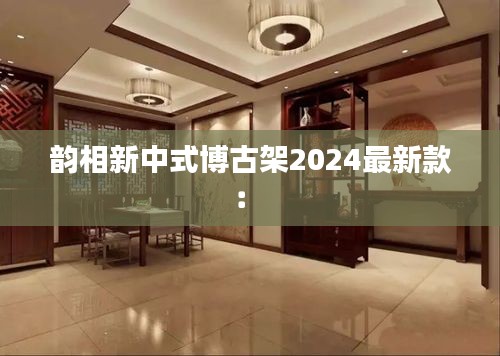 韵相新中式博古架2024最新款： 