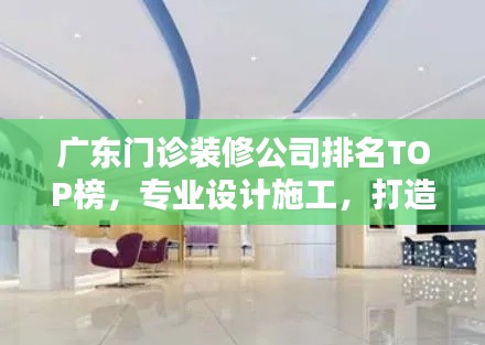 广东门诊装修公司排名TOP榜，专业设计施工，打造优质医疗空间！