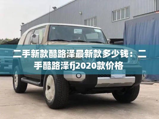 二手新款酷路泽最新款多少钱：二手酷路泽fj2020款价格 