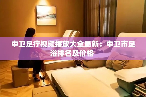 中卫足疗视频播放大全最新：中卫市足浴排名及价格 
